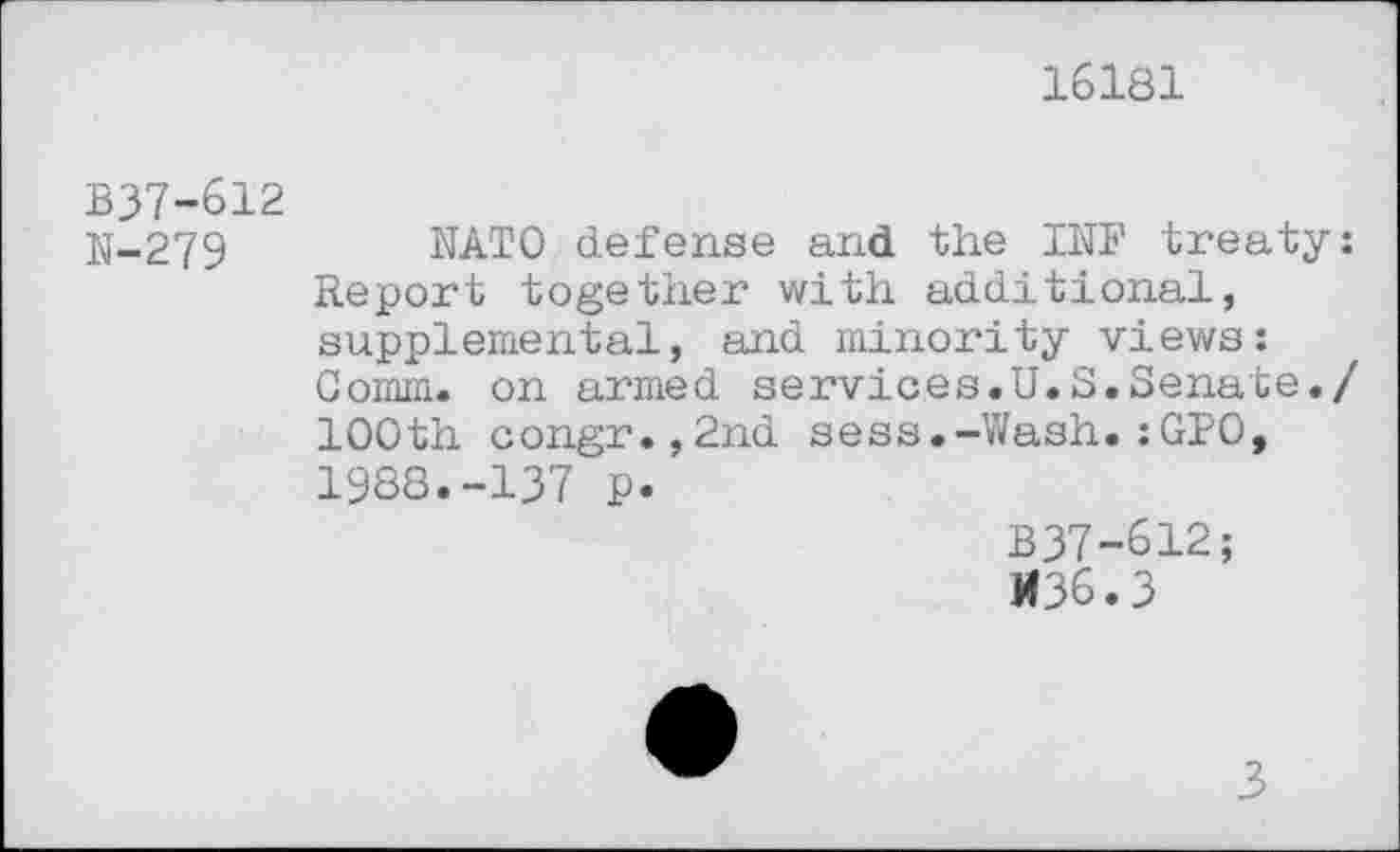 ﻿16181
B37-612
N-279
NATO defense and the INF treaty: Report together with additional, supplemental, and minority views: Comm, on armed services.U.S.Senate./ 100th congr.,2nd sess.-Wash.:GPO, 1988.-137 p.
B37-612;
M36.3
3